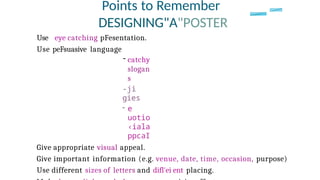 Points to Remember
DESIGNING"A"POSTER
Use eye catching pFesentation.
Use peFsuasive language
- catchy
slogan
s
-ji
gies
- e
uotio
‹iala
ppcaI
Give appropriate visual appeal.
Give important information (e.g. venue, date, time, occasion, purpose)
Use different sizes of letters and difl'ei ent placing.
 