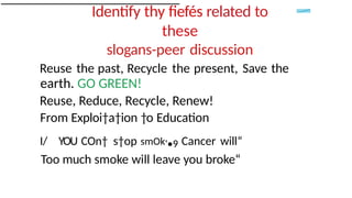 Identify thy fiefés related to
these
slogans-peer discussion
Reuse the past, Recycle the present, Save the
earth. GO GREEN!
Reuse, Reduce, Recycle, Renew!
From Exploi†a†ion †o Education
I/ YOU COn† s†op smOk'•9 Cancer will“
Too much smoke will leave you broke“
 