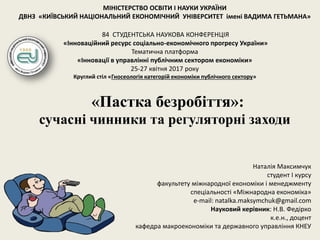 «Пастка безробіття»:
сучасні чинники та регуляторні заходи
МІНІСТЕРСТВО ОСВІТИ І НАУКИ УКРАЇНИ
ДВНЗ «КИЇВСЬКИЙ НАЦІОНАЛЬНИЙ ЕКОНОМІЧНИЙ УНІВЕРСИТЕТ імені ВАДИМА ГЕТЬМАНА»
84 СТУДЕНТСЬКА НАУКОВА КОНФЕРЕНЦІЯ
«Інноваційний ресурс соціально-економічного прогресу України»
Тематична платформа
«Інновації в управлінні публічним сектором економіки»
25-27 квітня 2017 року
Круглий стіл «Гносеологія категорій економіки публічного сектору»
Наталія Максимчук
студент I курсу
факультету міжнародної економіки і менеджменту
спеціальності «Міжнародна економіка»
e-mail: natalka.maksymchuk@gmail.com
Науковий керівник: Н.В. Федірко
к.е.н., доцент
кафедра макроекономіки та державного управління КНЕУ
 