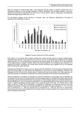 The International Istanbul Textile Congress 2013
May 30th to June 1th 2013, Istanbul, Turkey
3
After the analysis of experimental data it was observed that the speed of support material has not a
siignifficant influence on the average diameter of PA6.6 nanofibres. The average diameter of the first,
second and third parts of experiment is d̅ = 357 nm, d̅ = 373 nm and d̅ = 382 nm, respectively. The difference
between average values is less than ± 3.5 %.
For the deeper analysis of the structure of nowoven web, the frequency distributions of all parts of
experiment are presented in Figure 2.
0
2
4
6
8
10
12
14
16
18
20
22
25-75
75-125
125-175
175-225
225-275
275-325
325-375
375-425
425-475
475-525
525-575
575-625
625-675
675-725
725-775
775-825
Diameter of nanofibres, nm
Frequencydistribution,%
I part of experiment
II part of experiment
III part of experiment
Figure 2. Frequency distributions of PA6.6 nanofibres
From Figure 2 it is evident that at higher covering time, hense at lower speed of support material thicker
nanofibres were formed. In the range from 0 to 275 nm, 32.2 % of nanofibres was measured at the highest
speed and only 21 % of nanofibres was measured at the lowest speed. Up to 325 nm, 50 % was measured
at the highest speed of support material, while at the lowest speed 66 % of nanofibres was measured. It is
possible that thicker nanofibres are formed when several nanofibres stick together and do not separate
before reaching the upper electrode.
Analyzing the histograms in Figure 2 we can observe that the distribution of the third part of experiment has
only one obvious peak. For this reason this distribution is very close to normal distribution. However, the
histograms of the first and of the second series of experiment have several peaks, so in both cases we can
state that diameter of nanofibres is distributed by compoud distribution from several normal distributions.
When the diameter of nanofibres is distributed in compound distribution, the average value of diameter can
not estimate the structure of the web exactly. With the average value of nanofibres the modal value and the
percentage quantity of the first distribution are proposed. The percentage quantity of nanofibres distributed in
the first distribution is 32.2 % (first part of experiment). The percentage quantity of the second variant is only
24.04 %. Higher percentage quantity means more unique structure of the web. The modal value in both
cases is 200 nm. Finally, the of distribution is proposed for estimation of nonwoven structure. From the
histograms presented in Figure 2 the average diameter of two peaks has been calculated: dˈ = 375 nm (third
part of experiment); dˈ = 350 nm (second part of experiment) dˈ = 250 nm (first part of experiment).
According to all results it was decided that at the higher speed of support material more unique structure and
thinner nanofibres are formed.
 