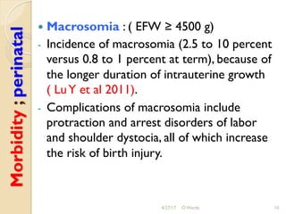 Morbidity;perinatal !  Macrosomia : ( EFW ≥ 4500 g)
-  Incidence of macrosomia (2.5 to 10 percent
versus 0.8 to 1 percent at term), because of
the longer duration of intrauterine growth
( LuY et al 2011).
-  Complications of macrosomia include
protraction and arrest disorders of labor
and shoulder dystocia, all of which increase
the risk of birth injury.
4/27/17 O Warda 10
 
