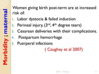 Morbidity;maternal Women giving birth post-term are at increased
risk of:
1.  Labor dystocia & failed induction
2.  Perineal injury, (3rd, 4th degree tears)
3.  Cesarean deliveries with their complications.
4.  Postpartum hemorrhage
5.  Puerperal infections
( Caughey et al 2007)
4/27/17 O Warda 13
 