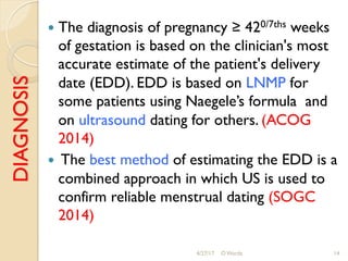 DIAGNOSIS !  The diagnosis of pregnancy ≥ 420/7ths weeks
of gestation is based on the clinician's most
accurate estimate of the patient's delivery
date (EDD). EDD is based on LNMP for
some patients using Naegele’s formula and
on ultrasound dating for others. (ACOG
2014)
!  The best method of estimating the EDD is a
combined approach in which US is used to
confirm reliable menstrual dating (SOGC
2014)
4/27/17 O Warda 14
 