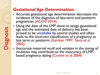 Diagnosis Gestational Age Determination:
!  Accurate gestational age determination decreases the
incidence of the diagnosis of late-term and postterm
pregnancies (ACOG 2014).
!  Using the date of the LMP alone to assign gestational
age and the estimated date of delivery has been
proved to be unreliable by several studies and often
leads to the incorrect classification of a pregnancy as
late term or postterm (Gardosi 1997, Saviz et al
2002)
!  Inaccurate maternal recall and variation in the timing of
ovulation may contribute to the inaccuracy of LMP-
based pregnancy dating (Creinin et al 2004)
4/27/17 O Warda 15
 