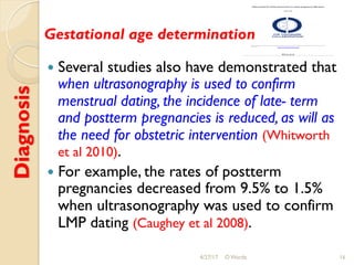 Diagnosis
!  Several studies also have demonstrated that
when ultrasonography is used to confirm
menstrual dating, the incidence of late- term
and postterm pregnancies is reduced, as will as
the need for obstetric intervention (Whitworth
et al 2010).
!  For example, the rates of postterm
pregnancies decreased from 9.5% to 1.5%
when ultrasonography was used to confirm
LMP dating (Caughey et al 2008).
4/27/17 O Warda 16
Gestational age determination
 
