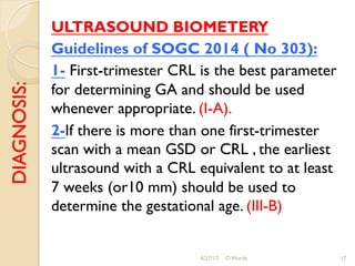 DIAGNOSIS: ULTRASOUND BIOMETERY
Guidelines of SOGC 2014 ( No 303):
1- First-trimester CRL is the best parameter
for determining GA and should be used
whenever appropriate. (I-A).
2-If there is more than one first-trimester
scan with a mean GSD or CRL , the earliest
ultrasound with a CRL equivalent to at least
7 weeks (or10 mm) should be used to
determine the gestational age. (III-B)
4/27/17 O Warda 17
 