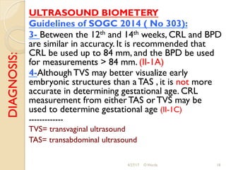 DIAGNOSIS: ULTRASOUND BIOMETERY
Guidelines of SOGC 2014 ( No 303):
3- Between the 12th and 14th weeks, CRL and BPD
are similar in accuracy. It is recommended that
CRL be used up to 84 mm, and the BPD be used
for measurements > 84 mm. (II-1A)
4-Although TVS may better visualize early
embryonic structures than a TAS , it is not more
accurate in determining gestational age. CRL
measurement from either TAS or TVS may be
used to determine gestational age (II-1C)
-------------
TVS= transvaginal ultrasound
TAS= transabdominal ultrasound
4/27/17 O Warda 18
 