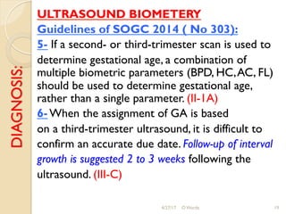 DIAGNOSIS: ULTRASOUND BIOMETERY
Guidelines of SOGC 2014 ( No 303):
5- If a second- or third-trimester scan is used to
determine gestational age, a combination of
multiple biometric parameters (BPD, HC,AC, FL)
should be used to determine gestational age,
rather than a single parameter. (II-1A)
6- When the assignment of GA is based
on a third-trimester ultrasound, it is difficult to
confirm an accurate due date. Follow-up of interval
growth is suggested 2 to 3 weeks following the
ultrasound. (III-C)
4/27/17 O Warda 19
 