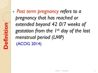 Definition
!  Post term pregnancy refers to a
pregnancy that has reached or
extended beyond 42 0/7 weeks of
gestation from the 1st day of the last
menstrual period (LMP)
(ACOG 2014)
4/27/17 O Warda 2
 