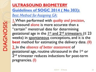 DIAGNOSIS: ULTRASOUND BIOMETERY
Guidelines of SOGC 2014 ( No 303):
Best Method for Assigning GA:
1.When performed with quality and precision,
ultrasound alone is more accurate than a
“certain” menstrual date for determining
gestational age in the 1st and 2nd trimesters (≤ 23
weeks) in spontaneous conceptions, and it is the
best method for estimating the delivery date. (II)
2. In the absence of better assessment of
gestational age, routine ultrasound in the 1st or
2nd trimester reduces inductions for post-term
pregnancies. (I)
4/27/17 O Warda 20
 