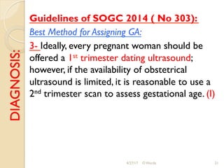 DIAGNOSIS: Guidelines of SOGC 2014 ( No 303):
Best Method for Assigning GA:
3- Ideally, every pregnant woman should be
offered a 1st trimester dating ultrasound;
however, if the availability of obstetrical
ultrasound is limited, it is reasonable to use a
2nd trimester scan to assess gestational age. (I)
4/27/17 O Warda 21
 
