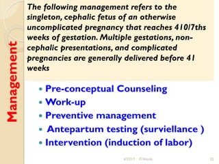 Management
!  Pre-conceptual Counseling
!  Work-up
!  Preventive management
!  Antepartum testing (surviellance )
!  Intervention (induction of labor)
4/27/17 O Warda 22
The following management refers to the
singleton, cephalic fetus of an otherwise
uncomplicated pregnancy that reaches 410/7ths
weeks of gestation. Multiple gestations, non-
cephalic presentations, and complicated
pregnancies are generally delivered before 41
weeks
 
