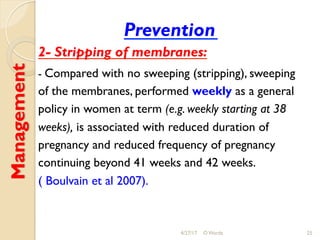 Management
Prevention
2- Stripping of membranes:
- Compared with no sweeping (stripping), sweeping
of the membranes, performed weekly as a general
policy in women at term (e.g. weekly starting at 38
weeks), is associated with reduced duration of
pregnancy and reduced frequency of pregnancy
continuing beyond 41 weeks and 42 weeks.
( Boulvain et al 2007).
4/27/17 O Warda 25
 