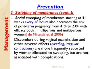 Management Prevention
2- Stripping of membranes (cont.,):
-  Serial sweeping of membranes starting at 41
weeks every 48 hours also decreases the risk
of post-term pregnancy from 41% to 23%, with
efficacy both in nulliparous and multiparous
women( de Miranda et al 2006)
-  Discomfort during vaginal examination and
other adverse effects (bleeding, irregular
contractions) are more frequently reported
by women allocated to sweeping, but are not
associated with complications.
4/27/17 O Warda 26
 