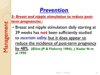 Management
Prevention
3- Breast and nipple stimulation to reduce post-
term pregnancies :
!  Breast and nipple stimulation daily starting at
39 weeks has not been sufficiently studied
to ascertain safety, but it does appear to
reduce the incidence of post-term pregnancy
by 48%. (Elliot JP & Flaherty 1984) , ( Kadar N et
al 1990
4/27/17 O Warda 27
 