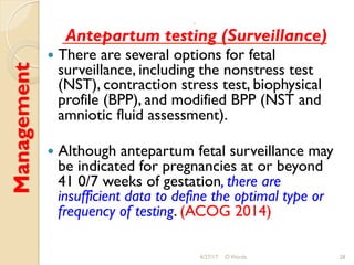 Management :
Antepartum testing (Surveillance)
!  There are several options for fetal
surveillance, including the nonstress test
(NST), contraction stress test, biophysical
profile (BPP), and modified BPP (NST and
amniotic fluid assessment).
!  Although antepartum fetal surveillance may
be indicated for pregnancies at or beyond
41 0/7 weeks of gestation, there are
insufficient data to define the optimal type or
frequency of testing. (ACOG 2014)
4/27/17 O Warda 28
 
