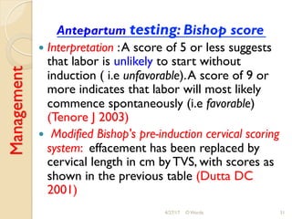 Management
Antepartum testing: Bishop score
!  Interpretation :A score of 5 or less suggests
that labor is unlikely to start without
induction ( i.e unfavorable).A score of 9 or
more indicates that labor will most likely
commence spontaneously (i.e favorable)
(Tenore J 2003)
!  Modified Bishop's pre-induction cervical scoring
system: effacement has been replaced by
cervical length in cm by TVS, with scores as
shown in the previous table (Dutta DC
2001)
4/27/17 O Warda 31
 