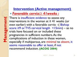 Management
Intervention (Active management)
! Favorable cervix:≥ 41weeks :
There is insufficient evidence to assess any
interventions in the woman at ≥ 41 weeks (or
even earlier) with a favorable cervix –( Bishop
score ≥9 or TVS cervical length <15mm) – as no
trials have focused on or included these
pregnancies in sufficient numbers.As the
complications of induction in these women,
especially if multiparous, are minimal to absent, it
seems reasonable to offer at least, if not
recommend induction. (ACOG 2004)
4/27/17 O Warda 32
 