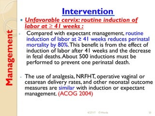Management Intervention
!  Unfavorable cervix: routine induction of
labor at ≥ 41 weeks :
-  Compared with expectant management, routine
induction of labor at ≥ 41 weeks reduces perinatal
mortality by 80%.This benefit is from the effect of
induction of labor after 41 weeks and the decrease
in fetal deaths.About 500 inductions must be
performed to prevent one perinatal death.
-  The use of analgesia, NRFHT, operative vaginal or
cesarean delivery rates, and other neonatal outcome
measures are similar with induction or expectant
management. (ACOG 2004)
4/27/17 O Warda 33
 