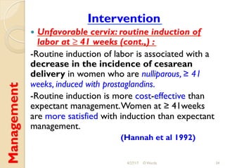 Management Intervention
!  Unfavorable cervix: routine induction of
labor at ≥ 41 weeks (cont.,) :
-Routine induction of labor is associated with a
decrease in the incidence of cesarean
delivery in women who are nulliparous, ≥ 41
weeks, induced with prostaglandins.
-Routine induction is more cost-effective than
expectant management.Women at ≥ 41weeks
are more satisfied with induction than expectant
management.
(Hannah et al 1992)
4/27/17 O Warda 34
 