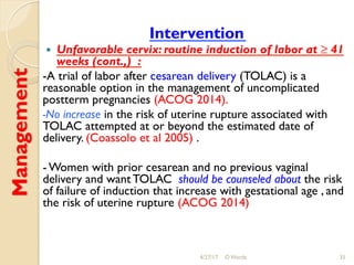 Management
Intervention
!  Unfavorable cervix: routine induction of labor at ≥ 41
weeks (cont.,) :
-A trial of labor after cesarean delivery (TOLAC) is a
reasonable option in the management of uncomplicated
postterm pregnancies (ACOG 2014).
-No increase in the risk of uterine rupture associated with
TOLAC attempted at or beyond the estimated date of
delivery. (Coassolo et al 2005) .
- Women with prior cesarean and no previous vaginal
delivery and want TOLAC should be counseled about the risk
of failure of induction that increase with gestational age , and
the risk of uterine rupture (ACOG 2014)
4/27/17 O Warda 35
 