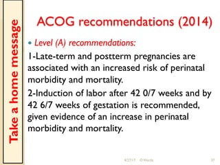 ACOG recommendations (2014)
!  Level (A) recommendations:
1-Late-term and postterm pregnancies are
associated with an increased risk of perinatal
morbidity and mortality.
2-Induction of labor after 42 0/7 weeks and by
42 6/7 weeks of gestation is recommended,
given evidence of an increase in perinatal
morbidity and mortality.
4/27/17 O Warda 37
Takeahomemessage
 