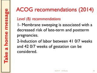 ACOG recommendations (2014)
Level (B) recommendations
1- Membrane sweeping is associated with a
decreased risk of late-term and postterm
pregnancies.
2-Induction of labor between 41 0/7 weeks
and 42 0/7 weeks of gestation can be
considered.
4/27/17 O Warda 38
Takeahomemessage
 