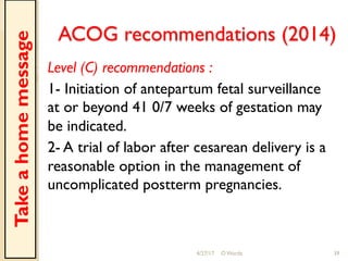 ACOG recommendations (2014)
Level (C) recommendations :
1- Initiation of antepartum fetal surveillance
at or beyond 41 0/7 weeks of gestation may
be indicated.
2- A trial of labor after cesarean delivery is a
reasonable option in the management of
uncomplicated postterm pregnancies.
4/27/17 O Warda 39
Takeahomemessage
 