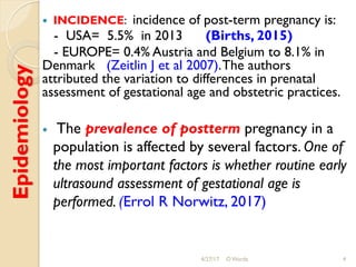 Epidemiology !  INCIDENCE: incidence of post-term pregnancy is:
- USA= 5.5% in 2013 (Births, 2015)
- EUROPE= 0.4% Austria and Belgium to 8.1% in
Denmark (Zeitlin J et al 2007).The authors
attributed the variation to differences in prenatal
assessment of gestational age and obstetric practices.
!  The prevalence of postterm pregnancy in a
population is affected by several factors. One of
the most important factors is whether routine early
ultrasound assessment of gestational age is
performed. (Errol R Norwitz, 2017)
4/27/17 O Warda 4
 