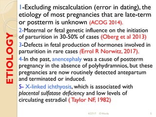 ETIOLOGY 1-Excluding miscalculation (error in dating), the
etiology of most pregnancies that are late-term
or postterm is unknown (ACOG 2014).
2-Maternal or fetal genetic influence on the initiation
of parturition in 30-50% of cases (Oberg et al 2013)
3-Defects in fetal production of hormones involved in
parturition in rare cases (Errol R Norwitz, 2017).
4-In the past, anencephaly was a cause of postterm
pregnancy in the absence of polyhydramnios, but these
pregnancies are now routinely detected antepartum
and terminated or induced.
5- X-linked ichthyosis, which is associated with
placental sulfatase deficiency and low levels of
circulating estradiol ( Taylor NF, 1982)
4/27/17 O Warda 5
 