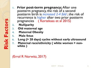 RiskFactors 1.  Prior post-term pregnancy; After one
postterm pregnancy, the risk of a second
postterm birth is increased 2-4 fold ; the risk of
recurrence is higher after two prior postterm
pregnancies ( Kortekaas et al 2015)
2.  Nulliparity
3.  Old maternal age
4.  Maternal Obesity
5.  Male fetus
6.  Long (> 28 days) cycles without early ultrasound
7.  Maternal race/ethnicity ( white women > non-
white )
(Errol R Norwitz, 2017)
4/27/17 O Warda 6
 