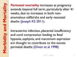 MorbidityandMortality Perinatal mortality increases as pregnancy
extends beyond full term, particularly after 41
weeks, due to increases in both non-
anomalous stillbirths and early neonatal
deaths (Joseph KS 2011).
Intrauterine infection, placental insufficiency
and cord compression leading to fetal
hypoxia, asphyxia, and meconium aspiration
are thought to contribute to the excess
perinatal deaths (Divon et al 1998)
4/27/17 O Warda 9
 