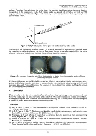 The International Istanbul Textile Congress 2013
May 30th to June 1th 2013, Istanbul, Turkey
3
surface. Therefore if we eliminate the probe force, the samples should deposit on the same location
independent of the probe angle. So the high voltage probe was placed out of the box and in 0 and 180
degree positions as it is indicated in figure 3. Same as step one, in each position an electrospun sample was
collected after 10min.
Figure 3. The high voltage probe and the glass wall position according to the needle
The images of the samples are shown in figure 4. As it can be seen in figure 4 by changing the probe angle
the nanofiber deposition location did not change. This means there is no extra force exerted from the probe
affecting the bending instability and therefore the nanofibers’ deposition location.
Figure 4. The images of the samples after 10min electrospinning by placing the probe outside the box in: a) 0degree
position, b) 180 degree position.
Another point that can be helpful is that the unwanted effects of electrospinning setup parts, such as wires,
probes, and indicators, can be eliminated by surrounding the main part using a thick enough dielectric wall
such as a glass wall. This would increase the accuracy of the electrospinning process and helps to remove
the unwanted and unknown factors.
4. Conclusion
Effect of probe on the deposition position of nanofibers in an electrospinning process was studied. It was
found that probe angle has a repellent force on the jet which influences the deposition location of nanofibers.
We suggest that probe must be located outside the electrospinning box for more precise electrospinning and
to be able to predict the location of nanofibers on the collector.
References
[1] Kilic, A.: Oruc, F.: Demir, A.: Effect of Polarity on Electrospinning Process, Textile Research Journal, 78.
(2008), 6., pp. 532-539.
[2] Li, B D.: Wang, Y.: Xia, Y.: Electrospinning Nanofibers as Uniaxially Aligned Arrays and Layer-by-Layer
Stacked Films, Advanced Materials, 16. (2004),4., pp. 361-366.
[3] Thompson, C J. etal: Effects of parameters on nanofiber diameter determined from electrospinning
model, Polymer, 48. (2007), pp. 6913-6922.
[4] Theron, S.A.: Yarin, A.L.: Kroll, E.: Multiple jets in electrospinning: experiment and modelling, Polymer,
46. (2005), pp. 2889-2899.
[5] Xie, S.: Zeng, Y.: Effects of Electric Field on Multi needle Electrospinning: Experiment and Simulation
Study, Industrail and Engineering Chemistry Research, 51. (2012), pp. 5336-5345.
 