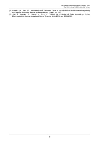 The International Istanbul Textile Congress 2013
May 30th to June 1th 2013, Istanbul, Turkey
4
[6] Panels, J E.: Joo, Y L.: Incorporation of Vanadium Oxide in Silica Nanofiber Mats via Electrospinning
and Sol-Gel Synthesis, Journal of Nanomaterials, (2006), pp. 1-10
[7] Jian, F.: Hongxia, W.: Haitao, N.: Tong, L.: Xungai, W. Evolution of Fiber Morphology During
Electrospinning, Journal of Applied Polymer Science, 118. (2010), pp. 2553-2561.
 