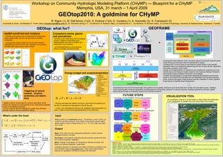 Workshop on Community Hydrologic Modeling Platform (CHyMP) — Blueprint for a CHyMP
                                                                     Memphis, USA, 31 march – 1 April 2009
                                                                                  GEOtop2010: A goldmine for CHyMP
                                                                          R. Rigon (1), M. Dall’Amico (1)(2), S. Endrizzi (1)(4), E. Cordano (1), A. Antonello (3), S. Franceschi (3)
    Università di Trento, Via Mesiano77, Trento (Italy) (riccardo.rigon@ing.unitn.it), (2) Mountain-eering s.r.l., via Siemens 19, Bolzano (Italy), (3) HydroloGIS s.r.l., via Siemens 19, Bolzano (Italy), (4) Centre of Hydrology, University of Saskatchewan, Saskatoon, Canada

                                                                                                                                                                                                                                                                      GEOFRAME
                                                       GEOtop: what for?
                                                                                                                                                                                                        +
     rainfall-runoff and soil moisture                                     Cryosphere (snow, glacier
                                                                                                                                                                                                                                                   +
                                                                           and permafrost)
      - GEOtop (www.geotop.org) is a distributed and physically-
      based model which runs on a 3D grid built on complex                  -GEOtop snow model works with a multilayer
                                                                                                                                                                                                        +
      topography                                                            scheme, capable of describing snow
                                                                                                                                                                                                                                                                                               =
                                                                            metamorphism and water circulation and
      - computes the energy budget and the 3D water balance
                                                                            refreezing in the snowpack;
      originating from snow and ice melt, infiltration, soil moisture
      evolution and matric suction within a basin                           - soil freezing/thawing is accounted and
                                                                                                                                                                                                                                               +
                                                                                                                                                                                                                                 +
                                                                            allows to simulate permafrost areas.



                                                                                                                                                                                                                         +
                                                                                                                                                                                                                                                                                                         • Development and extension of the JConsole engine for automatic OpenMI based
                                                                                                                                                                                                                                                                                                          model linking and execution within the framework of Jgrass.
                                                                                                                                                                                                                                                                                                         • Development of a set of tools to load external models based on the OpenMI
                                                                                            courtesy of Stephan Gruber
                                                                                                                                                                                                                                                                                                          standards without any additional programming into the running JGrass application
                                                                                                                                                                                                                                                                                                          and further execution of the model;
                                                                                                                                                                                                                                                                                                         • Design and implementation of a graphical user interface for enhanced and user-
                                                                                                                                                                                                                                                                                                          friendly import and linking of models, based on the Graphical Editing Framework
                                                                                            Energy budget and evapotranspiration                                                                                                                                                                          and possibly Eclipse Modeling Framework technologies.
                                                                                                                                                                                                                                                                                                         • Creation and packaging of a customized integrated development environment
                                                                                                                                                          Effect of
                                                                                                      ET                                                  elevation                                                                                                                                       based on the Eclipse IDE extended with GIS capabilities and OpenMI extension
                                                                                                                                                                                                                                                                                                          points, that should support project partners that are interested in model migration
                                                                                                                                                          Effect of aspect
                                                                                                                                                                                                                                                                                                          to get started in OpenMI besed development
                                                                                                                                                          N/S

                                                                                                                                                          Effect of soil
                                                                                                                                                          thickness

                                                                                                                                                       Effect of              Centralized archival of environmental data, both spatial and non spatial, retrieval of all involved data from remote and local data sources, validation
                                                                                                                                                       topographic
                                                                                                                                                                              of the incoming data, temporal interpolation for filling gaps of missing data, exposure of a service towards modeling applications (JGrass), spatial
                                                                                                                                                       convergence
                                      Triggering of natural                                                                                                                   data analysis through an embedded subset of the JGrass framework
                                                                                                                                                       (wetland)
                                      hazards (shallow                                                                            84 96 108 120 W/m2
                                                                                                  0   12   24   36 48   60   72



                                                                                                                                                                                                        FUTURE STEPS
                                                                                                                                                       Effect of land use
                                      landslides and debris                                                                                                                                                                                                                                                       VISUALIZATION TOOL
                                                                                                                                                       (lake)

                                                                               Rn + P − H − L − G = 0
                                      flow)                                                                                                                                     First Steps into GEOFRAME: First Componentization
                                                                                                                                                                                                                                                                                                                     3D visualization module in JGrass based on Nasa World Wind dedicated
                                                                                                                                                                                                                                                                                                                     to the visualization of suitable input and output data of the models
                                                                                                                                                                                                            Meteo                 Energy                 Water
 - Stability analysis incorporates the dynamic description of soil           - GEOtop calculates the radiation forcing Rn and solves the turbolence in                                  I/O        +                      +                       +
 moisture and tackles the heterogeneity of soil mechanical properties                                                                                                                                       Forcing               budget                 Budget
                                                                             the ABL to calculate the heat gained or lost by the soil;
 through a probabilistic approach;
                                                                             - H and L are calculated according to the vegetation type and fraction in a
 - one can map the failure probability for a given area, and also
                                                                             pixel, in order to derive the evapotranspiration in the catchment
                                                                 €
 estimate sediment volume available for failure.                                                                                                                                 First Steps into GEOFRAME: Second Componentization


 What’s under the hood                                                        Input                                                                                                                        Meteo                                         Water
                                                                                                                                                                                                                                 Energy
                                                                                                                                                                                        I/O                                 +                     +
                                                                                                                                                                                                    +
                                                                                                                                                                                                           Forcing                                       Budget
                                                                                                                                                                                                                                 budget
                                                                             Point (profiles) and distributed (maps) : Temperature, water content, ice
 CT ∂T − ρi Lf ∂θi + ρw cw Jw (ψT ) •            T+      • G + Sen = 0
                                                                             content, pore water pressure, snow height, snow density, glacier height,
     ∂t         ∂t
                                                                          (2) glacier density, surface energy fluxes (G, H, L, TE, Rn), water discharge                          Further splitting will follow

                                                                             at an outlet
     θw (ψT )       ρi ∂θi
                +            +   • Jw (ψT ) + Sw = 0
        ∂t          ρw ∂t
                                                                                                                                                                                                              Data              Subsurface               Surface
                                                                             Output                                                                                                     I/O
                                                                                                                                                                                                        Assimilation               Flows                  Flows

                                                                             Maps: DTM, land use map, topographical features, channel network,
                                                                             drainage directions, soil type                                                                                                                                               Snow /
                                                                                                                                                                                                        Vegetation
                                                                                                                                                                                         I/O                                     Radiation
                                                                             Parameters: soil hydraulic properties,thermal proprties, geothermal heat                                                                                                     glacier
                                                                             flux, surface properties, vegetation
                                                                             Meteo: Rainfall, Wind Speed, Air Temperature, Relative Humidity, SW                             References
                                                                                                                                                                             Bertoldi, G., R. Rigon & T. M. Over, Impact of watershed geomorphic characteristics on the energy and water budgets, Jour. of Hydromet., Vol. 7, No. 3, p. 371- 388. Vol. 7, No. 3, pages 389 - 394, 2006.
                                                                             Beam and Diffusive Radiation, Lapse Rate                                                        Bertoldi G., Dietrich W.E., Miller N. L., Rigon R.. Bedrock and soil contribution to the formation of sub-surface runoff by saturation in headwater catchments: observations and simulation using a distributed hydrological model, Atti del XXIX Convegno di Idraulica e
                                                                                                                                                                             Costruzioni Idrauliche, Trento, Settembre 2004.
                                                                             A detailed descrition of necessary input data of GEOtop is available in the                     Bertoldi G., Notarnicola C., Leitinger G., Zebisch M., and Tappeiner U. (in preparation) Morphological and eco-hydrological controls on land surface temperature in an Alpine catchment
                                                                                                                                                                             Bertoldi G., Wohlfahrt G., Della Chiesa S.,Tappeiner U., Endrizzi S. (in preparation): Biotic and a-biotic controls on energy and water partitioning in a mountain grassland
                                                                             documentation page at www.geotop.org. Further input meteorological                              Lanni C., Tarantino A., Cordano E., Rigon R., 2009: Analysis of the effect of normal and lateral subsurface water flow on the triggering of shallow landslides with a distributed hydrological modelquot; - International Conference quot;Landslides Processesquot; ,Strasbourg,
                                                                                                                                                                             France
                                                                             data can be requested if GEOtop is coupled with MicroMet.                                       Rigon R., Bertoldi G e T. M. Over, GEOtop: A distributed hydrological model with coupled water and energy budgets, Jour. of Hydromet., Vol. 7, No. 3, pages 371- 388., Vol. 7, No. 3, pages 371-388.
                                                                                                                                                                             Simoni, S., F. Zanotti, G. Bertoldi and R. Rigon, Modelling the probability of occurrence of shallow landslides and channelized debris flows using GEOtop-FS, accepted for Hydrol. Proc., published on-line, Dec 2007
                                                                                                                                                                             Zanotti F, Endrizzi S, Bertoldi G, Rigon R. 2004. The GEOTOP snow module. Hydrological Processes 18: 3667–3679. DOI:10/1002/hyp.5794.
 