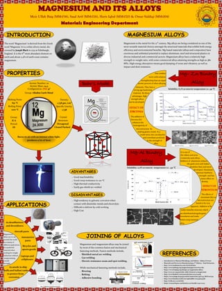 MAGNESIUM AND ITS ALLOYS
Moiz Ullah Baig (MM-036), Saad Arif (MM-026), Haris Iqbal (MM-020) & Omar Siddiqi (MM-004)
Materials Engineering Department
INTRODUCTION
The word ‘Magnesium’ is derived from the Greek
word ‘Magnesia’. It is a white silvery metal, dis-
covered by Joseph Black in 1755 at Edinburgh,
England. It is the 6th
most abundant element on
earth and about 2.4% of earth crust contains
magnesium.
PROPERTIES
Crystal
Structure:
Hexagonal
Closed Packed
Atomic Number: 12
Atomic Mass: 24.3
Configuration: [Ne] 3s2
Group: Alkaline Earth Metal
Melting Point:
651 °C
Boiling Point:
1100 °C
Density:
1.738 gm./cm3
Specific Gravity:
1.738
Burns in air with an intense white light,
produces a lot of heat.
Group:
II-A
Period:
III
APPLICATIONS
Aircraft parts
As desulfurizers
and deoxidizers
As anode in ship
hulls and ballast tanks
to protect from
corrosion
Automotive
parts
Bicycles and
sports goods
Laptops and
cellphones
Bohr’s Model
MAGNESIUM ALLOYS
Magnesium is the metal for the 21st
century. Mg-alloys are being considered as one of the
most versatile material choices amongst the structural materials that exhibit both energy
efficiency and environmental benefits. Mg-based materials (alloys and composites) have
enormous and unlimited potential to replace aluminum, steel and structural plastics in
diverse industrial and commercial sectors. Magnesium alloys have a relatively high
strength-to-weight ratio, with some commercial alloys attaining strengths as high as 380
MPa. High energy absorption means good damping of noise and vibration, as well as
impact and dent resistance.
Mg– Zn Binary
Alloy
Mg-Al Binary
Alloy
Zinc renders
more solid solution
strengthening than an equal
atomic percent of other alloying
elements. They have a
strong age hardening
response. By these
advantages, high
strength alloys
can be developed.
EFFECT OF
ZIRCONIA
The addition of
Zirconia (Zr)
enhances the
homogeneity of
microstructure by
making grains round. As a
result more zinc can dissolve
and contribute positively
to the strength of
alloy.
Solubility: 6.2% at eutectic temperature i.e. 341 °C
Solubility: 12.6% at eutectic temperature i.e. 437 °C
It is one of
the oldest and most
commonly used alloys.
Addition of aluminum reduces
the grain sizes and makes
dendrites finer and more
developed. Aluminum
increase hardness,
strength and has
minor effect on
density.
EFFECT OF
STRONTIUM
The effects of
strontium (Sr) on
microstructure are
found to be very
apparent. Addition of Sr
makes lamellar structure which
are distributedalongthegrain
boundaries and make
bettercreepresistant
alloy.
JOINING OF ALLOYS
Magnesium and magnesium alloys may be joined
by most of the common fusion and mechanical
fastening methods. Fusion methods include,
 Shielded-metal arc welding
 Gas welding
 Electric resistance seam and spot welding.
While mechanical fastening methods include,
 Riveting
 Bolting
 Adhesive bonding.
ADVANTAGES
DISADVANTAGES
 Good machinability
 Good creep resistance to 120 °C
 High thermal conductivity
 Easily gas-shield arc-welded
 High tendency to galvanic corrosion when
contact with dissimilar metals and electrolyte.
 Difficult to deform by cold working
 High Cost
REFERENCES
 Introduction to Physical Metallurgy 2nd Edition—Sidney H Avner
 Materials and Process in Manufacturing 10th
Edition—Paul DeGarrmo
 http://www.totalmateria.com/Article78.htm
 http://www.intlmag.org/magnesiumapps/overview.cfm
 https://www.forging.org/design/47-magnesium-alloys
 http://www.rsc.org/periodic-table/element/12/magnesium
 http://www.hindawi.com/journals/jma/2014/704283
 https://www.jstage.jst.go.jp/article/matertrans/49/6/49_MOV2007315
 http://www.foundryworld.com/uploadfile/20094161419781
 http://ir.lib.uwo.ca/etd/816/
 https://researchspace.auckland.ac.nz/handle/2292/22223
Magnesium
alloys are in use
around the world
in a variety of
different applications.
It is preferred
material when
looking for weight
reduction without
compromising
overall
strength.
 