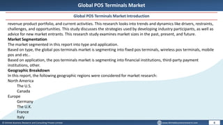 © Dhirtek Business Research and Consulting Private Limited www.dhirtekbusinessresearch.com
Global POS Terminals Market
Global POS Terminals Market Introduction
6
revenue product portfolio, and current activities. This research looks into trends and dynamics like drivers, restraints,
challenges, and opportunities. This study discusses the strategies used by developing industry participants, as well as
advice for new market entrants. This research study examines market sizes in the past, present, and future.
Market Segmentation
The market segmented in this report into type and application.
Based on type, the global pos terminals market is segmenting into fixed pos terminals, wireless pos terminals, mobile
pos and etc..
Based on application, the pos terminals market is segmenting into financial institutions, third-party payment
institutions, other.
Geographic Breakdown
In this report, the following geographic regions were considered for market research:
North America
The U.S.
Canada
Europe
Germany
The U.K.
France
Italy
 