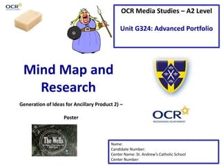 OCR Media Studies – A2 Level 
Unit G324: Advanced Portfolio 
Mind Map and 
Research 
Generation of Ideas for Ancillary Product 2) – 
Name: 
Candidate Number: 
Center Name: St. Andrew’s Catholic School 
Center Number: 
Poster 
 
