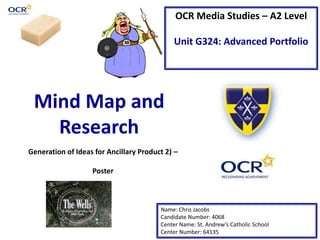OCR Media Studies – A2 Level 
Unit G324: Advanced Portfolio 
Mind Map and 
Research 
Generation of Ideas for Ancillary Product 2) – 
Name: Chris Jacobs 
Candidate Number: 4068 
Center Name: St. Andrew’s Catholic School 
Center Number: 64135 
Poster 
 