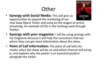 Other 
• Synergy with Social Media: This will give us 
opportunities to expand the marketing of our 
new Soap Opera Trailer and jump on the wagon of online 
streaming. An example of this is the hashtag used through 
Twitter. 
• Synergy with your magazine: I will be using synergy with 
my magazine because it will help the consumers find out 
where they can get more information about the show. 
• Point of Call Information: The point of call tells the 
reader when the show will be on and which channel will airing 
it, and explains why the poster is an essential product 
alongside the trailer. 
 