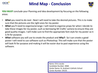Mind Map - Conclusion 
YOU MUST conclude your Planning and Idea development by focusing on the following 
areas: 
• What you need to do next : Next I will need to take the desired pictures. This is to make 
sure that the pictures are the right ones for my poster. 
• What you’ll need to organise/arrange: I will need to organise props for when I decide to 
take these images for my poster, such as borrowing Mr Crafts’ camera to ensure they are 
good quality images. I will make sure to find the appropriate font style for my poster so it 
is fit for purpose. 
• What software you will use to create the product and Why?: So I can create a good 
poster I will need to use software such as Photoshop. This will make sure that the poster 
will look fit for purpose and making it will be easier due to past experience using the 
software. 
Name: Chris Jacobs 
Candidate Number: 4068 
Center Name: St. Andrew’s Catholic School 
Center Number: 64135 
