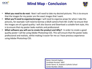 Mind Map - Conclusion
• What you need to do next: Next I will need to take my desired pictures. This is to ensure
that the images for my poster are the exact images that I want.
• What you’ll need to organise/arrange: I will need to organise props for when I take the
pictures, for example I will need to borrow a DSLR camera from Mr. Crafts’ to ensure that
the images are of a good quality. I will also Source and Download a suitable font style, this
is to ensure that my poster looks realistic and professional.
• What software you will use to create the product and Why?: In order to create a good
quality poster I will be using Adobe Photoshop CS5. This will ensure that the poster looks
professional and realistic, whilst making it easier for me as I have previous experience
using Adobe Photoshop CS5.
Name: Hannah Hughes
Candidate Number: 4067
Center Name: St. Andrew’s Catholic School
Center Number: 64135
 