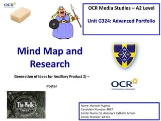 OCR Media Studies – A2 Level
Unit G324: Advanced Portfolio
Mind Map and
Research
Name: Hannah Hughes
Candidate Number: 4067
Center Name: St. Andrew’s Catholic School
Center Number: 64135
Generation of Ideas for Ancillary Product 2) –
Poster
 