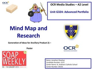 OCR Media Studies – A2 Level
Unit G324: Advanced Portfolio
Mind Map and
Research
Name: Jonathan Sheehan
Candidate Number: 2127
Center Name: St. Andrew’s Catholic School
Center Number: 64135
Generation of Ideas for Ancillary Product 2) –
Poster
 