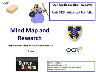 OCR Media Studies – A2 Level
Unit G324: Advanced Portfolio
Mind Map and
Research
Name: Tom Spink
Candidate Number: 2130
Center Name: St. Andrew’s Catholic School
Center Number: 64135
Generation of Ideas for Ancillary Product 2) –
Poster
 
