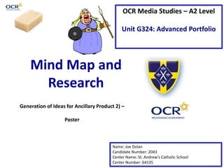 Mind Map and
Research
OCR Media Studies – A2 Level
Unit G324: Advanced Portfolio
Name: Joe Dolan
Candidate Number: 2043
Center Name: St. Andrew’s Catholic School
Center Number: 64135
Generation of Ideas for Ancillary Product 2) –
Poster
 