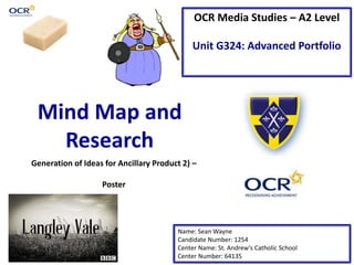 OCR Media Studies – A2 Level
Unit G324: Advanced Portfolio
Mind Map and
Research
Name: Sean Wayne
Candidate Number: 1254
Center Name: St. Andrew’s Catholic School
Center Number: 64135
Generation of Ideas for Ancillary Product 2) –
Poster
 