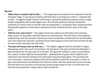 Tag Line–
• ‘When there is nowhere left to hide…’ – This tagline gives the audience the impression that the
character, Paige, is running out of option and that hope is running out as there is ‘nowhere left
to hide’ . It suggests danger without confirming it, causing the potential audience to be on edge,
and be intrigued by what could happen next. This will also peaks the interest of potential
audiences as it forces them to wonder who the perpetrator is, resulting in them asking questions
allowing the audience to think about and become more involved with the story of the soap
opera.
• ‘Will she ever come home?’ – This tagline forces the audience to think about the character,
Paige, shown on the poster, and think about her circumstances. This will result in the audience
sympathizing with the character and become more emotionally invested with her and therefore
care more about the character, wanting to know what happens to her and if she will ever be able
to return to the safe place she calls home
• ‘The past will always catch up with you…’ – This tagline suggests that the character’s, Paige’s,
Kidnapping, what's the result of something she had done in the past and that the kidnapper is
likely someone the she was close to in the past. This gives the audience a way to narrow down
the suspects of who might be the perpetrator , allowing them to guess who it might be and
make there own theories based on the information they have been given. This promotes the
user interaction, creating an audience that will be excited to watch the soap opera in order to
gain more information and develop their theories further. Also the words catch up can connote
that the thinks she has done in the past has caused a huge impact on her in current time, but
also that the perpetrator is beginning to catch up with her.
 
