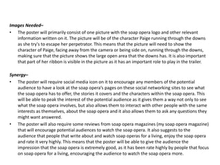 Images Needed–
• The poster will primarily consist of one picture with the soap opera logo and other relevant
information written on it. The picture will be of the character Paige running through the downs
as she try's to escape her perpetrator. This means that the picture will need to show the
character of Paige, facing away from the camera or being side on, running through the downs,
making sure that the picture shows the large open area that the downs has. It is also important
that part of her ribbon is visible in the picture as it has an important role to play in the trailer.
Synergy–
• The poster will require social media icon on it to encourage any members of the potential
audience to have a look at the soap opera’s pages on these social networking sites to see what
the soap opera has to offer, the stories it covers and the characters within the soap opera. This
will be able to peak the interest of the potential audience as it gives them a way not only to see
what the soap opera involves, but also allows them to interact with other people with the same
interests as themselves, about the soap opera and it also allows them to ask any questions they
might want answered.
• The poster will also require some reviews from soap opera magazines (my soap opera magazine)
that will encourage potential audiences to watch the soap opera. It also suggests to the
audience that people that write about and watch soap operas for a living, enjoy the soap opera
and rate it very highly. This means that the poster will be able to give the audience the
impression that the soap opera is extremely good, as it has been rate highly by people that focus
on soap opera for a living, encouraging the audience to watch the soap opera more.
 