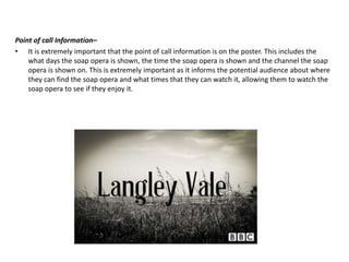 Point of call Information–
• It is extremely important that the point of call information is on the poster. This includes the
what days the soap opera is shown, the time the soap opera is shown and the channel the soap
opera is shown on. This is extremely important as it informs the potential audience about where
they can find the soap opera and what times that they can watch it, allowing them to watch the
soap opera to see if they enjoy it.
 